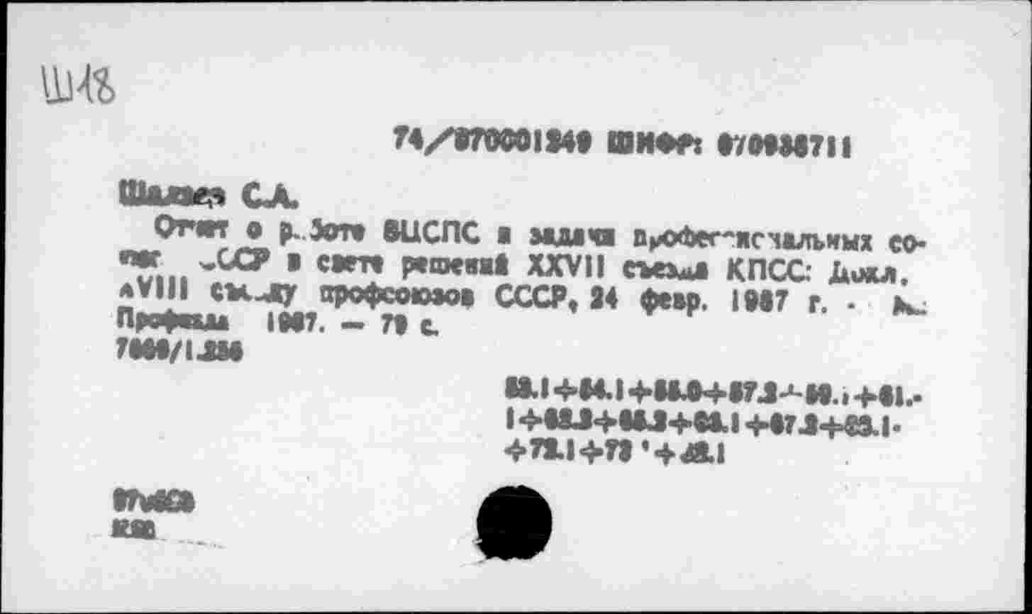 ﻿
T4/87W0IJW» ШИФР: 870938711
Шале?» СХ
Отт о р-Эот» ВЦСПС в мыча пихЪег-ясчалънмх со-’Till 'ЛСГ ’ С*т* Р*шевм| XXVII КПСС: Дщщ. *VIII СМчДу арофсоюаов СССР, 24 февр. 1987 г. - к_ Првфта IN7. - П С.
Т8И/1ЛИ
M.I -Ы4.1 +1М+аГЛ-‘-И.. +•!.-
I	+87 Л-Н9.1-
4>71.I^ÎI4MI
IMG* MB